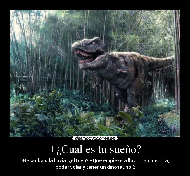 +¿Cual es tu sueño? - -Besar bajo la lluvia. ¿el tuyo? +Que empieze a llov... nah mentira,
poder volar y tener un dinosaurio (: