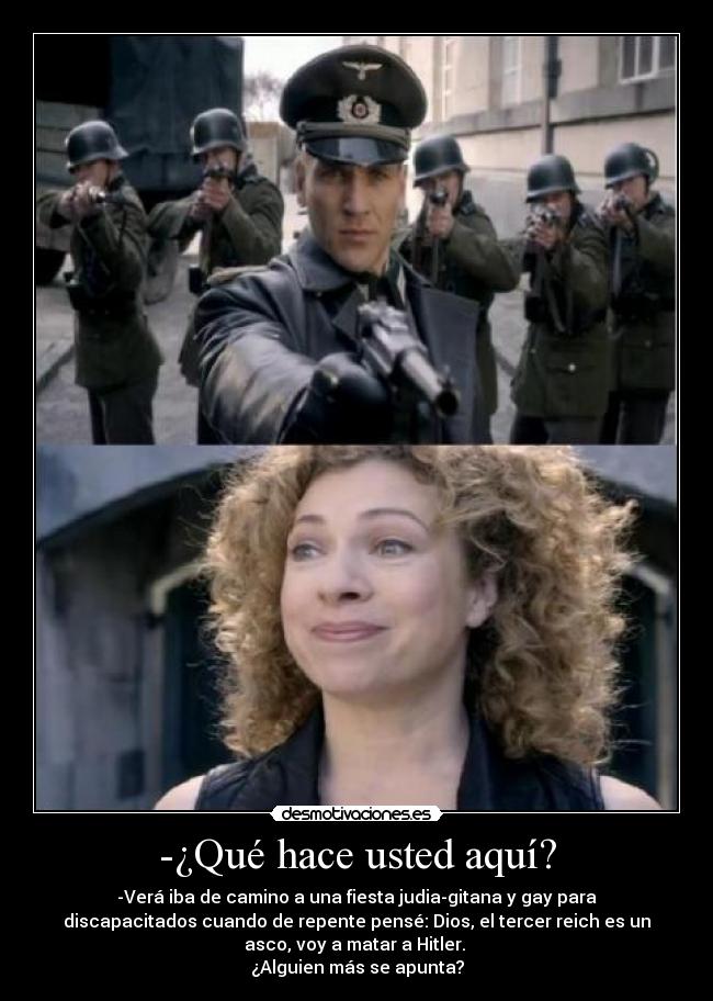 -¿Qué hace usted aquí? - -Verá iba de camino a una fiesta judia-gitana y gay para
discapacitados cuando de repente pensé: Dios, el tercer reich es un
asco, voy a matar a Hitler. 
¿Alguien más se apunta?