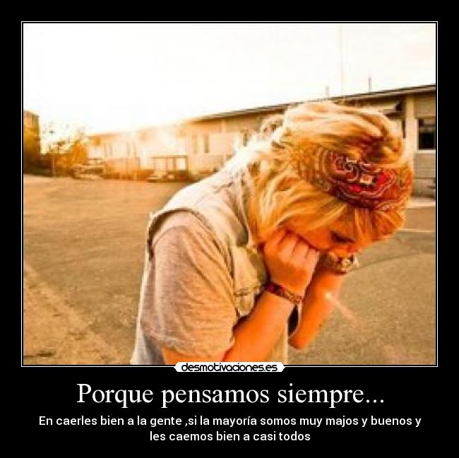 Porque pensamos siempre... - En caerles bien a la gente ,si la mayoría somos muy majos y buenos y
les caemos bien a casi todos