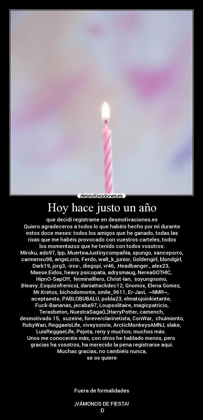 Hoy hace justo un año - que decidí registrame en desmotivaciones.es
Quiero agradeceros a todos lo que habéis hecho por mi durante
estos doce meses: todos los amigos que he ganado, todas las
risas que me habéis provocado con vuestros carteles, todos
los momentazos que he tenido con todos vosotros:
Miroku, ado97, lpp, MuerteaJustinycompañía, spungo, sanceporro,
carmenxu98, angeLcris, Ferdo, walt_k_junior, Goldengirl, blondgirl,
Dark19, jorg3, -irox-, diegopi, vr46, .Headbanger., alex23, 
Maese.Eidos, heavy psicopata, adrysmaug, NereaGOTHIC, 
HipnO-SapO!!!,  ferminelfiero, Christ-Ian,  soyungnomo,
|Heavy..Esquizofrenico|, daniattackdec12, Gnomox, Elena Gomez, 
Mr.Kretos, bichodomonte, smile_9611, Er-Javi,  ~NMR~, 
aceptaeste, PABLOBUBALU, pobla23, elmatojoinkietante, 
Fuck-Bananas, jecaba97, Loupsolitaire, magicpatricio,
 Terasbeton, NuestraSaga(L)HarryPotter, camench, 
desmotivado 15,  suzeine, foreverclarinetista, ConWar,  chuimiento,
RobyWan, ReggaeIsLife, viveysonrie, ArcticMonkeysAMNJ, slake,
LuisReggaeLife, Pejota, reny y muchos, muchos más. 
Unos me conoceréis más, con otros he hablado menos, pero 
gracias ha vosotros, ha merecido la pena registrarse aquí.
Muchas gracias, no cambiéis nunca,
se os quiere




Fuera de formalidades

¡VÁMONOS DE FIESTA!
:D