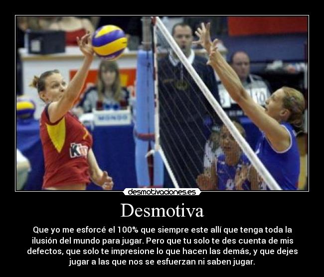 Desmotiva - Que yo me esforcé el 100% que siempre este allí que tenga toda la
ilusión del mundo para jugar. Pero que tu solo te des cuenta de mis
defectos, que solo te impresione lo que hacen las demás, y que dejes
jugar a las que nos se esfuerzan ni saben jugar.