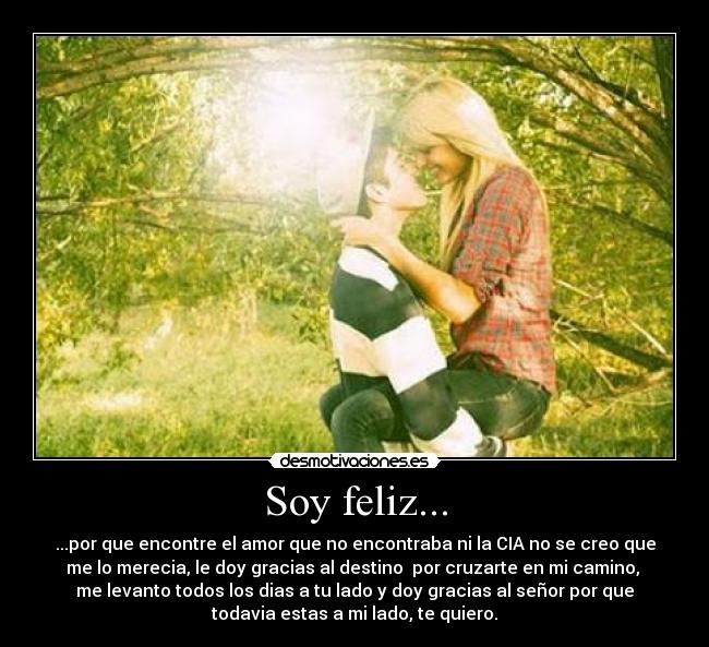 Soy feliz... - ...por que encontre el amor que no encontraba ni la CIA no se creo que
me lo merecia, le doy gracias al destino por cruzarte en mi camino,
me levanto todos los dias a tu lado y doy gracias al señor por que
todavia estas a mi lado, te quiero.