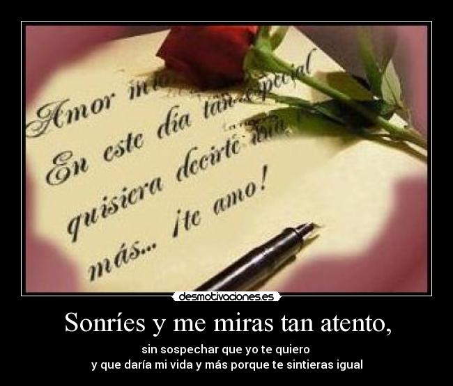Sonríes y me miras tan atento, - sin sospechar que yo te quiero
y que daría mi vida y más porque te sintieras igual