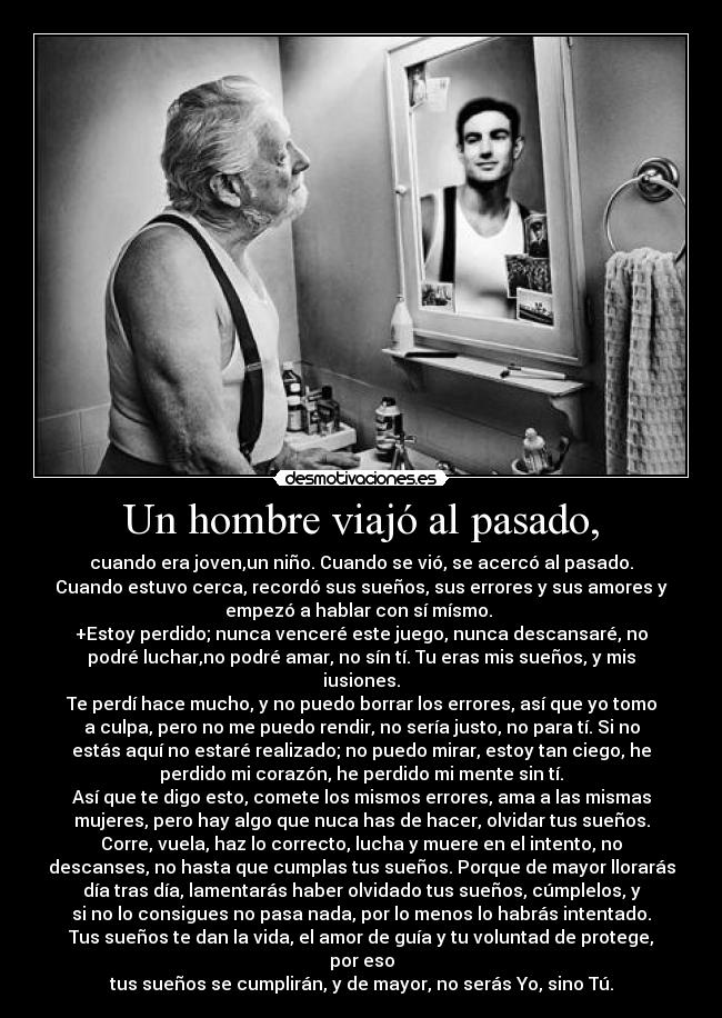 Un hombre viajó al pasado, - cuando era joven,un niño. Cuando se vió, se acercó al pasado.
Cuando estuvo cerca, recordó sus sueños, sus errores y sus amores y
empezó a hablar con sí mísmo. 
+Estoy perdido; nunca venceré este juego, nunca descansaré, no
podré luchar,no podré amar, no sín tí. Tu eras mis sueños, y mis
iusiones.
Te perdí hace mucho, y no puedo borrar los errores, así que yo tomo
a culpa, pero no me puedo rendir, no sería justo, no para tí. Si no
estás aquí no estaré realizado; no puedo mirar, estoy tan ciego, he
perdido mi corazón, he perdido mi mente sin tí.
Así que te digo esto, comete los mismos errores, ama a las mismas
mujeres, pero hay algo que nuca has de hacer, olvidar tus sueños.
Corre, vuela, haz lo correcto, lucha y muere en el intento, no
descanses, no hasta que cumplas tus sueños. Porque de mayor llorarás
día tras día, lamentarás haber olvidado tus sueños, cúmplelos, y
si no lo consigues no pasa nada, por lo menos lo habrás intentado.
Tus sueños te dan la vida, el amor de guía y tu voluntad de protege,
por eso
tus sueños se cumplirán, y de mayor, no serás Yo, sino Tú.