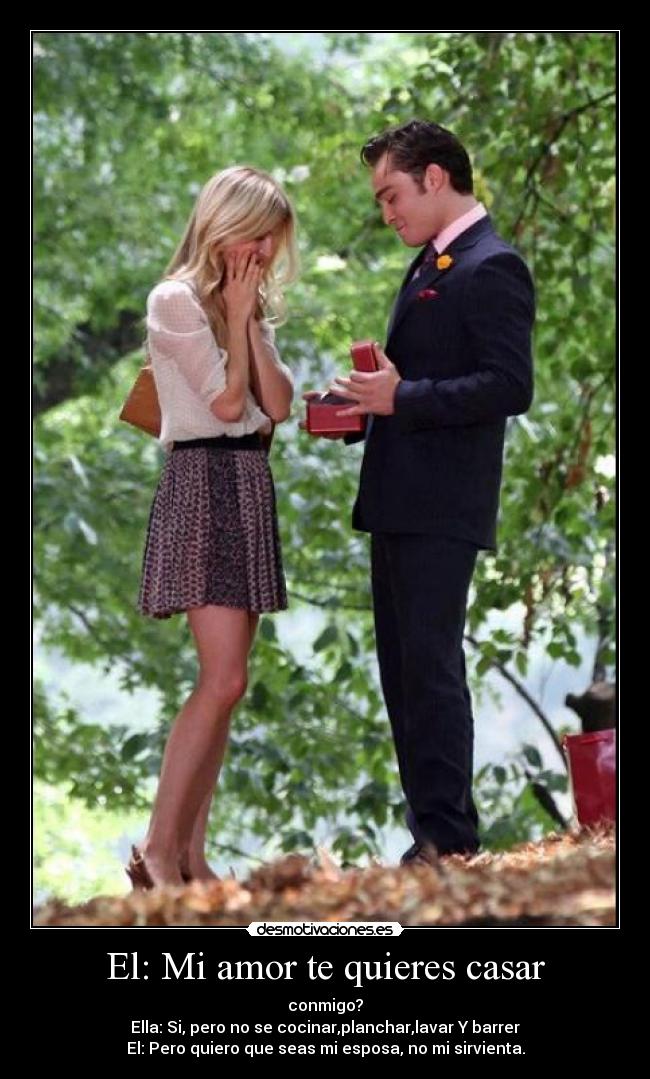 El: Mi amor te quieres casar - conmigo?
Ella: Si, pero no se cocinar,planchar,lavar Y barrer
El: Pero quiero que seas mi esposa, no mi sirvienta.