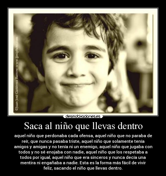 Saca al niño que llevas dentro - aquel niño que perdonaba cada ofensa, aquel niño que no paraba de
reír, que nunca pasaba triste, aquel niño que solamente tenía
amigos y amigas y no tenía ni un enemigo, aquel niño que jugaba con
todos y no sé enojaba con nadie, aquel niño que los respetaba a
todos por igual, aquel niño que era sinceros y nunca decía una
mentira ni engañaba a nadie. Esta es la forma más fácil de vivir
feliz, sacando el niño que llevas dentro.