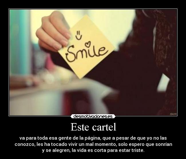 Este cartel - va para toda esa gente de la página, que a pesar de que yo no las
conozco, les ha tocado vivir un mal momento, solo espero que sonrían
y se alegren, la vida es corta para estar triste.