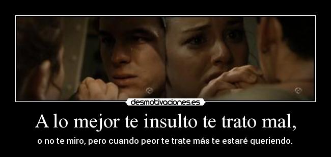 A lo mejor te insulto te trato mal, -