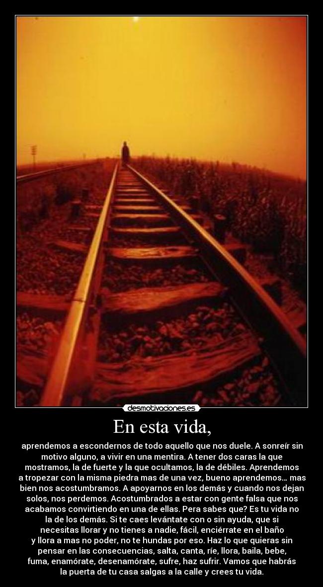 En esta vida, - aprendemos a escondernos de todo aquello que nos duele. A sonreír sin
motivo alguno, a vivir en una mentira. A tener dos caras la que
mostramos, la de fuerte y la que ocultamos, la de débiles. Aprendemos
a tropezar con la misma piedra mas de una vez, bueno aprendemos… mas
bien nos acostumbramos. A apoyarnos en los demás y cuando nos dejan
solos, nos perdemos. Acostumbrados a estar con gente falsa que nos
acabamos convirtiendo en una de ellas. Pera sabes que? Es tu vida no
la de los demás. Si te caes levántate con o sin ayuda, que si
necesitas llorar y no tienes a nadie, fácil, enciérrate en el baño
y llora a mas no poder, no te hundas por eso. Haz lo que quieras sin
pensar en las consecuencias, salta, canta, ríe, llora, baila, bebe,
fuma, enamórate, desenamórate, sufre, haz sufrir. Vamos que habrás
la puerta de tu casa salgas a la calle y crees tu vida.