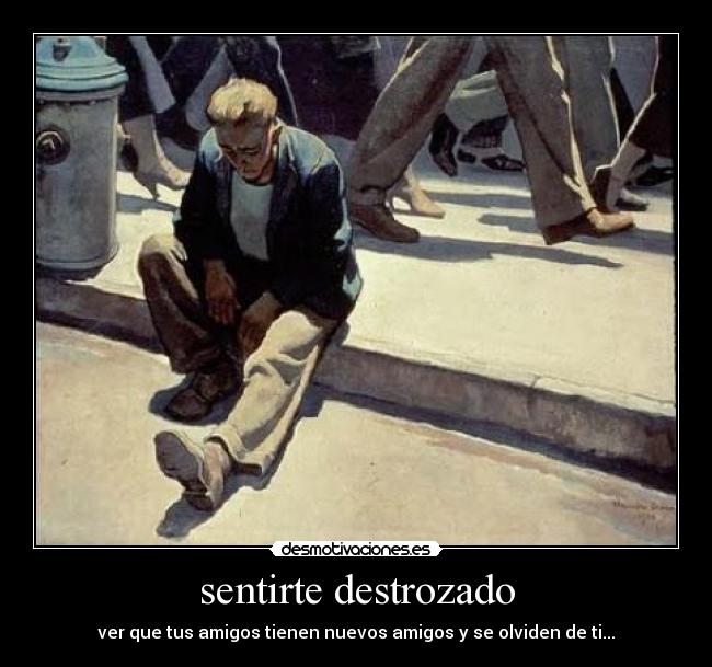 sentirte destrozado - ver que tus amigos tienen nuevos amigos y se olviden de ti...