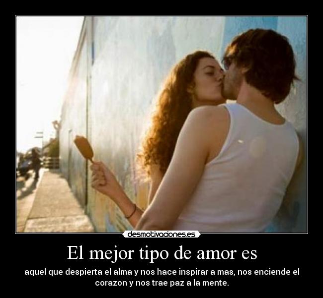 El mejor tipo de amor es - aquel que despierta el alma y nos hace inspirar a mas, nos enciende el
corazon y nos trae paz a la mente.