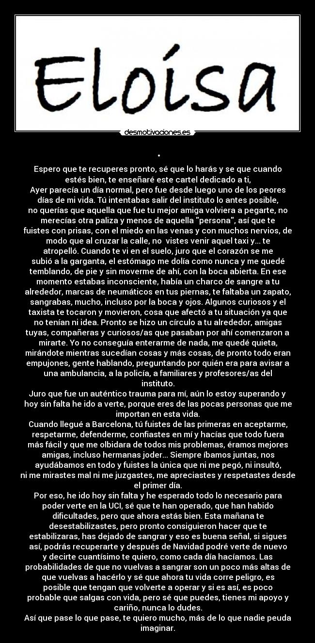 . - Espero que te recuperes pronto, sé que lo harás y se que cuando
estés bien, te enseñaré este cartel dedicado a ti,
Ayer parecía un día normal, pero fue desde luego uno de los peores
días de mi vida. Tú intentabas salir del instituto lo antes posible,
no querías que aquella que fue tu mejor amiga volviera a pegarte, no
merecías otra paliza y menos de aquella persona, así que te
fuistes con prisas, con el miedo en las venas y con muchos nervios, de
modo que al cruzar la calle, no  vistes venir aquel taxi y... te
atropelló. Cuando te vi en el suelo, juro que el corazón se me
subió a la garganta, el estómago me dolía como nunca y me quedé
temblando, de pie y sin moverme de ahí, con la boca abierta. En ese
momento estabas inconsciente, había un charco de sangre a tu
alrededor, marcas de neumáticos en tus piernas, te faltaba un zapato,
sangrabas, mucho, incluso por la boca y ojos. Algunos curiosos y el
taxista te tocaron y movieron, cosa que afectó a tu situación ya que
no tenían ni idea. Pronto se hizo un círculo a tu alrededor, amigas
tuyas, compañeras y curiosos/as que pasaban por ahí comenzaron a
mirarte. Yo no conseguía enterarme de nada, me quedé quieta,
mirándote mientras sucedían cosas y más cosas, de pronto todo eran
empujones, gente hablando, preguntando por quién era para avisar a
una ambulancia, a la policía, a familiares y profesores/as del
instituto.
Juro que fue un auténtico trauma para mí, aún lo estoy superando y
hoy sin falta he ido a verte, porque eres de las pocas personas que me
importan en esta vida.
Cuando llegué a Barcelona, tú fuistes de las primeras en aceptarme,
respetarme, defenderme, confiastes en mí y hacías que todo fuera
más fácil y que me olbidara de todos mis problemas, éramos mejores
amigas, incluso hermanas joder... Siempre íbamos juntas, nos
ayudábamos en todo y fuistes la única que ni me pegó, ni insultó,
ni me mirastes mal ni me juzgastes, me apreciastes y respetastes desde
el primer día.
Por eso, he ido hoy sin falta y he esperado todo lo necesario para
poder verte en la UCI, sé que te han operado, que han habido
dificultades, pero que ahora estás bien. Esta mañana te
desestabilizastes, pero pronto consiguieron hacer que te
estabilizaras, has dejado de sangrar y eso es buena señal, si sigues
así, podrás recuperarte y después de Navidad podré verte de nuevo
y decirte cuantísimo te quiero, como cada día hacíamos. Las
probabilidades de que no vuelvas a sangrar son un poco más altas de
que vuelvas a hacérlo y sé que ahora tu vida corre peligro, es
posible que tengan que volverte a operar y si es así, es poco
probable que salgas con vida, pero sé que puedes, tienes mi apoyo y
cariño, nunca lo dudes.
Así que pase lo que pase, te quiero mucho, más de lo que nadie peuda
imaginar.