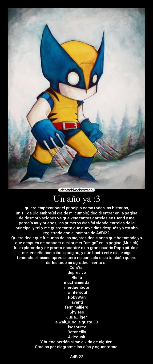 Un año ya :3 - quiero empezar por el principio como todas las historias,
un 11 de Diciembre(el día de mi cumple) decidí entrar en la pagina
de desmotivaciones ya que veía tantos carteles en tuenti y me
parecía muy buenos, los primeros días fui viendo carteles de la
principal y tal y me gusto tanto que nueve días después ya estaba
registrado con el nombre de AdRi22.
Quiero decir que fue unas de las mejores decisiones que he tomado,ya
que después de conocer a mi primer amiga en la pagina (Musick)
fui explorando y de pronto encontré a un gran usuario Papa pitufo el
me  enseño como iba la pagina, y aún hasta este día le sigo
teniendo el mismo aprecio, pero no son solo ellos también quiero
darles todo mi agradecimiento a: 
ConWar
depresivo
Rkma
muchamierda
merdaenbote
 wintersoul
RobyWan
 avanti
ferminelfiero
Shyless
JuDa_Tiger
a walt_K no le gusta 3D
 isosource
Ratoncillo
Akleduok
Y bueno perdón si me olvido de alguien
Gracias por alegrarme los días y aguantarme 
                                                                  
AdRi22