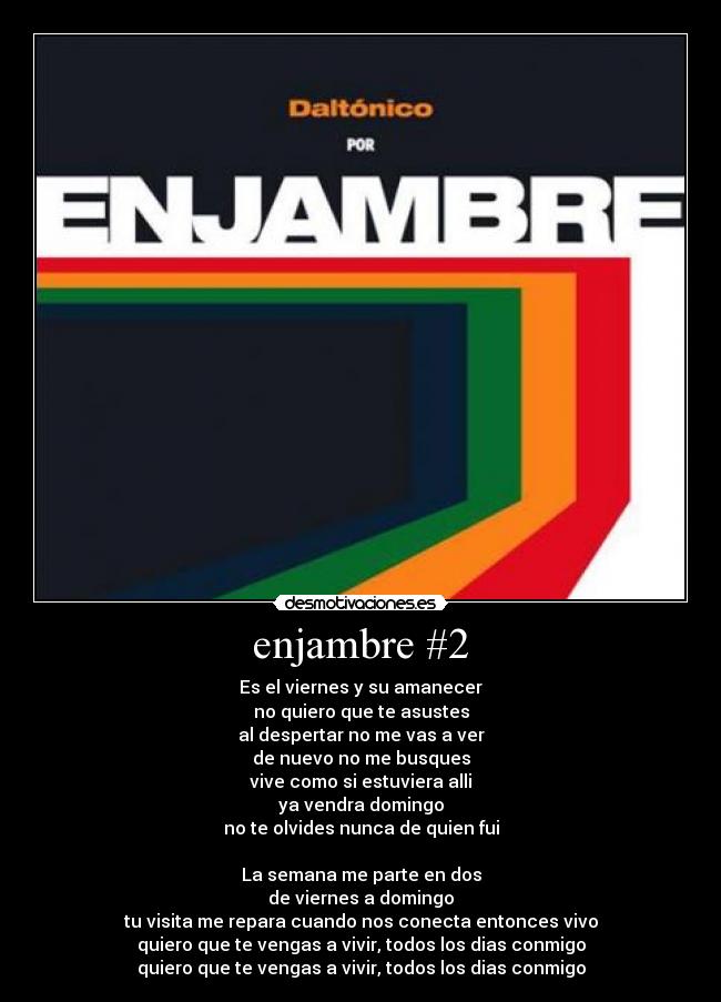 enjambre #2 - Es el viernes y su amanecer
no quiero que te asustes
al despertar no me vas a ver
de nuevo no me busques
vive como si estuviera alli
ya vendra domingo
no te olvides nunca de quien fui

La semana me parte en dos
de viernes a domingo
tu visita me repara cuando nos conecta entonces vivo
quiero que te vengas a vivir, todos los dias conmigo
quiero que te vengas a vivir, todos los dias conmigo