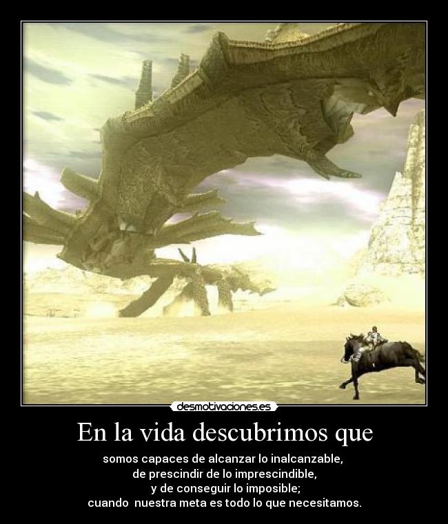 En la vida descubrimos que - somos capaces de alcanzar lo inalcanzable, 
de prescindir de lo imprescindible,
 y de conseguir lo imposible;
cuando  nuestra meta es todo lo que necesitamos.