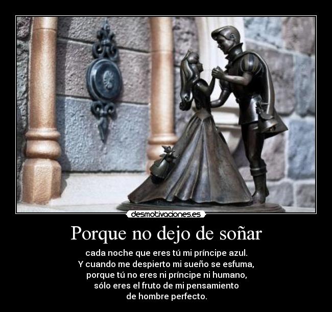 Porque no dejo de soñar - cada noche que eres tú mi príncipe azul.
Y cuando me despierto mi sueño se esfuma,
porque tú no eres ni príncipe ni humano,
sólo eres el fruto de mi pensamiento
de hombre perfecto.