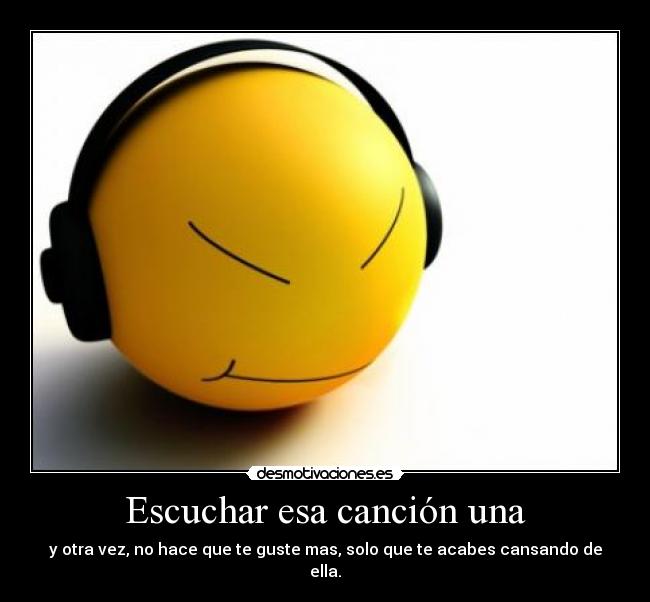 Escuchar esa canción una - y otra vez, no hace que te guste mas, solo que te acabes cansando de ella.