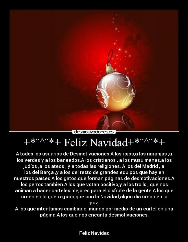 +*¨^¨*+ Feliz Navidad+*¨^¨*+ - A todos los usuarios de Desmotivaciones.A los rojos,a los naranjas ,a
los verdes y a los baneados.A los cristianos , a los musulmanes,a los
judíos ,a los ateos , y a todas las religiones. A los del Madrid , a
los del Barça ,y a los del resto de grandes equipos que hay en
nuestros países.A los gatos,que forman páginas de desmotivaciones.A
los perros también.A los que votan positivo,y a los trolls , que nos
animan a hacer carteles mejores para el disfrute de la gente.A los que
creen en la guerra,para que con la Navidad,algún día crean en la
paz.
A los que intentamos cambiar el mundo por medio de un cartel en una
página.A los que nos encanta desmotivaciones.


Feliz Navidad