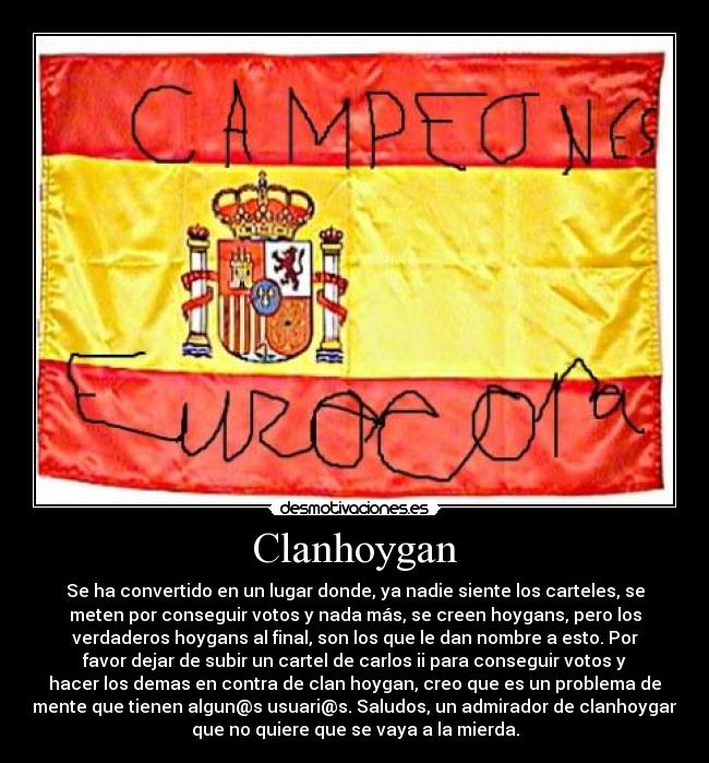 Clanhoygan - Se ha convertido en un lugar donde, ya nadie siente los carteles, se
meten por conseguir votos y nada más, se creen hoygans, pero los
verdaderos hoygans al final, son los que le dan nombre a esto. Por
favor dejar de subir un cartel de carlos ii para conseguir votos y
hacer los demas en contra de clan hoygan, creo que es un problema de
mente que tienen algun@s usuari@s. Saludos, un admirador de clanhoygan
que no quiere que se vaya a la mierda.