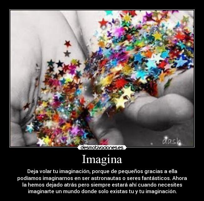 Imagina - Deja volar tu imaginación, porque de pequeños gracias a ella
podíamos imaginarnos en ser astronautas o seres fantásticos. Ahora
la hemos dejado atrás pero siempre estará ahí cuando necesites
imaginarte un mundo donde solo existas tu y tu imaginación.
