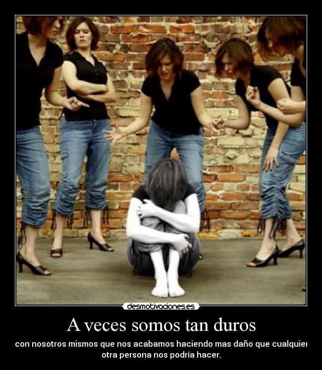 A veces somos tan duros - con nosotros mismos que nos acabamos haciendo mas daño que cualquier
otra persona nos podría hacer.