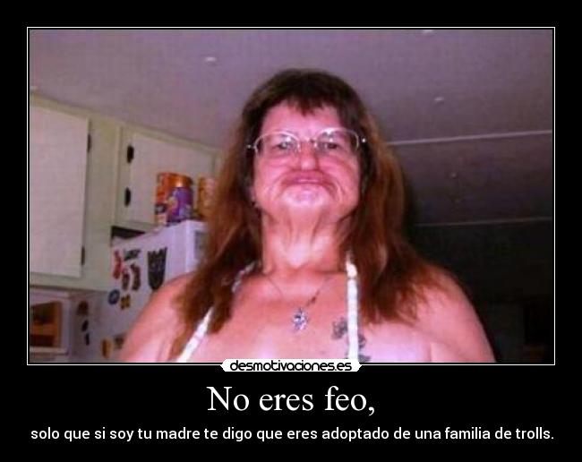 No eres feo, - solo que si soy tu madre te digo que eres adoptado de una familia de trolls.