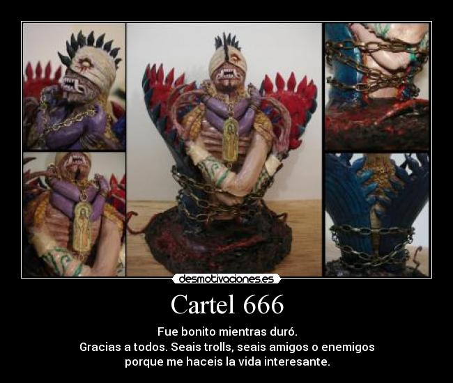 Cartel 666 - Fue bonito mientras duró.
Gracias a todos. Seais trolls, seais amigos o enemigos
porque me haceis la vida interesante.