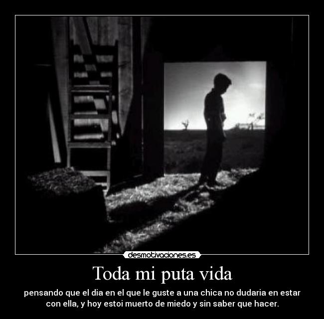 Toda mi puta vida - pensando que el dia en el que le guste a una chica no dudaria en estar
con ella, y hoy estoi muerto de miedo y sin saber que hacer.