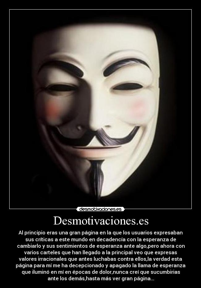 Desmotivaciones.es - Al principio eras una gran página en la que los usuarios expresaban
sus críticas a este mundo en decadencía con la esperanza de
cambiarlo y sus sentimientos de esperanza ante algo,pero ahora con
varios carteles que han llegado a la principal veo que expresas
valores irracionales que antes luchabas contra ellos,la verdad esta
página para mí me ha decepcionado y apagado la llama de esperanza
que iluminó en mí en épocas de dolor,nunca creí que sucumbirias
ante los demás,hasta más ver gran página...