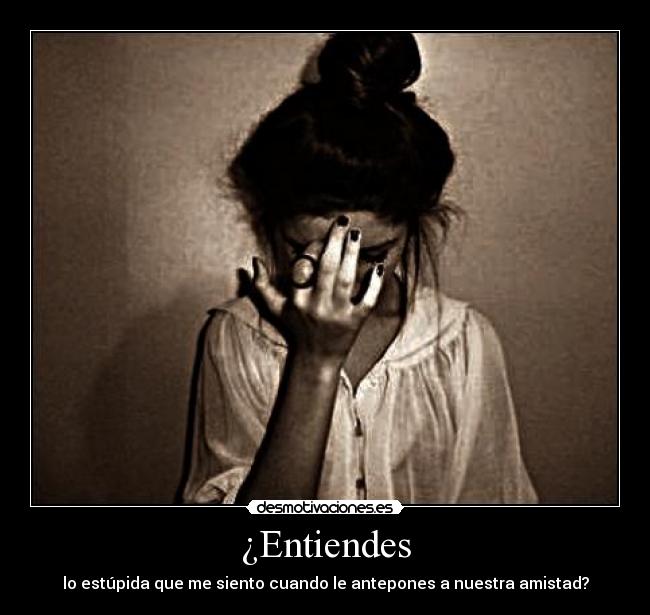 ¿Entiendes - lo estúpida que me siento cuando le antepones a nuestra amistad?