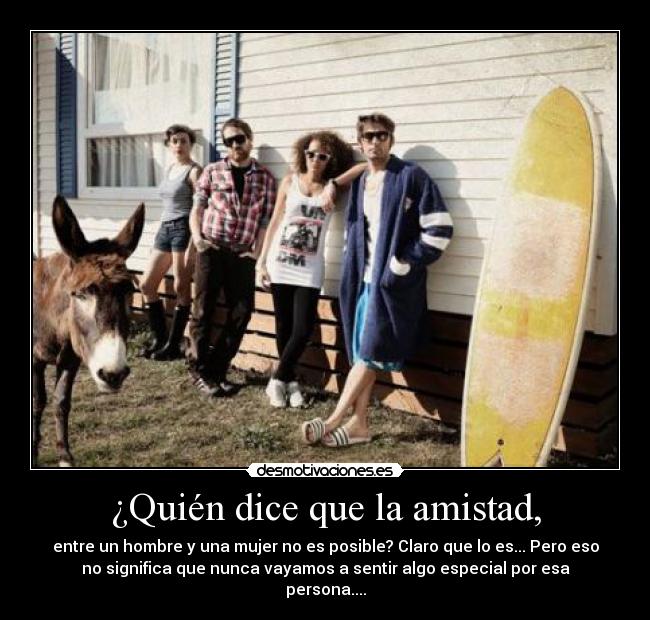 ¿Quién dice que la amistad, - entre un hombre y una mujer no es posible? Claro que lo es... Pero eso
no significa que nunca vayamos a sentir algo especial por esa
persona....