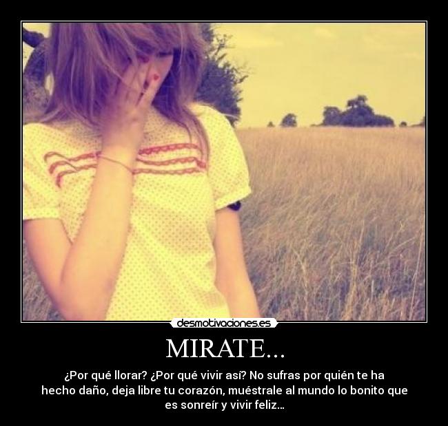 MIRATE... - ¿Por qué llorar? ¿Por qué vivir así? No sufras por quién te ha
hecho daño, deja libre tu corazón, muéstrale al mundo lo bonito que
es sonreír y vivir feliz…