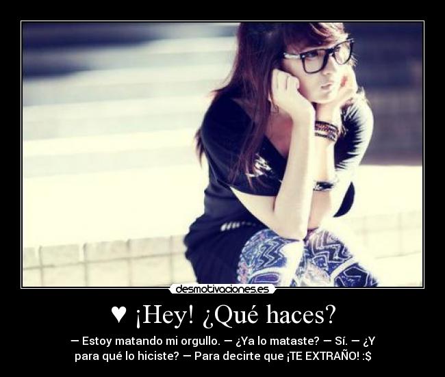 ♥ ¡Hey! ¿Qué haces? - — Estoy matando mi orgullo. — ¿Ya lo mataste? — Sí. — ¿Y
para qué lo hiciste? — Para decirte que ¡TE EXTRAÑO! :$♥