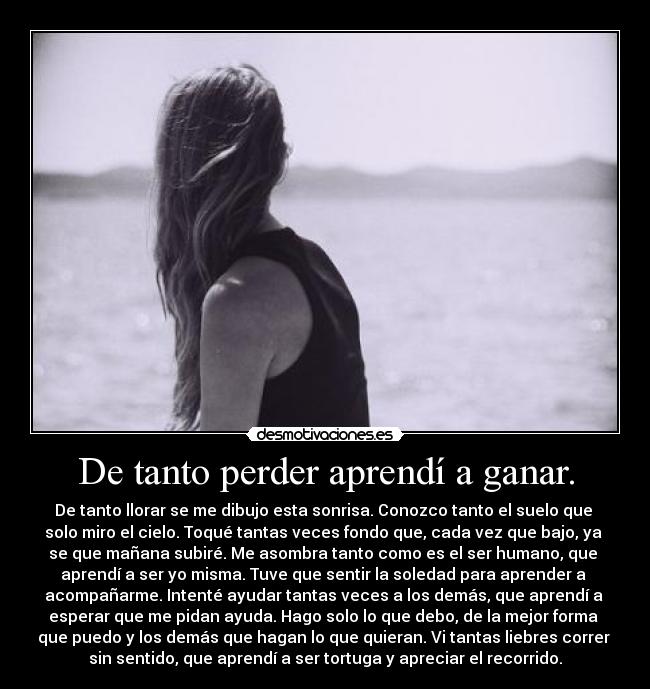 De tanto perder aprendí a ganar. - De tanto llorar se me dibujo esta sonrisa. Conozco tanto el suelo que
solo miro el cielo. Toqué tantas veces fondo que, cada vez que bajo, ya
se que mañana subiré. Me asombra tanto como es el ser humano, que
aprendí a ser yo misma. Tuve que sentir la soledad para aprender a
acompañarme. Intenté ayudar tantas veces a los demás, que aprendí a
esperar que me pidan ayuda. Hago solo lo que debo, de la mejor forma
que puedo y los demás que hagan lo que quieran. Vi tantas liebres correr
sin sentido, que aprendí a ser tortuga y apreciar el recorrido.