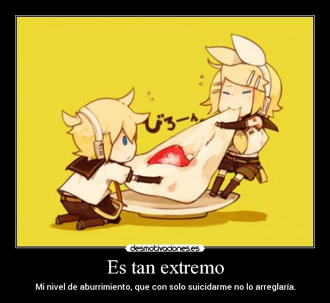 Es tan extremo - Mi nivel de aburrimiento, que con solo suicidarme no lo arreglaría.