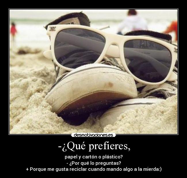 -¿Qué prefieres, - papel y cartón o plástico?
- ¿Por qué lo preguntas?
+ Porque me gusta reciclar cuando mando algo a la mierda:)