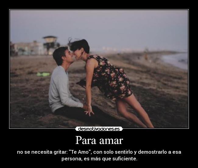 Para amar - no se necesita gritar: Te Amo, con solo sentirlo y demostrarlo a esa
persona, es más que suficiente.