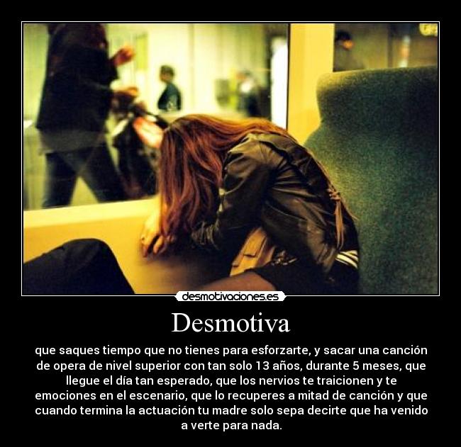 Desmotiva - que saques tiempo que no tienes para esforzarte, y sacar una canción
de opera de nivel superior con tan solo 13 años, durante 5 meses, que
llegue el día tan esperado, que los nervios te traicionen y te
emociones en el escenario, que lo recuperes a mitad de canción y que
cuando termina la actuación tu madre solo sepa decirte que ha venido
a verte para nada.