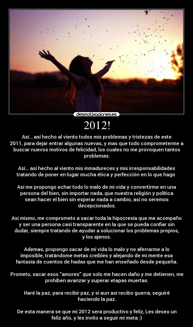 2012! - Así... así hecho al viento todos mis problemas y tristezas de este
2011, para dejar entrar algunas nuevas, y mas que todo comprometerme a
buscar nuevos motivos de felicidad, los cuales no me provoquen tantos
problemas.
Así... así hecho al viento mis inmadureces y mis irresponsabilidades
tratando de poner en lugar mucha ética y perfección en lo que hago
Así me propongo echar todo lo malo de mi vida y convertirme en una
persona del bien, sin importar nada, que nuestra religión y política
sean hacer el bien sin esperar nada a cambio, así no seremos
decepcionados.
Así mismo, me comprometo a sacar toda la hipocresía que me acompaño
y ser una persona casi transparente en la que se pueda confiar sin
dudar, siempre tratando de ayudar a solucionar los problemas propios,
y los ajenos.
Ademas, propongo sacar de mi vida lo malo y no aferrarme a lo
imposible, tratándome metas creíbles y alejando de mi mente esa
fantasía de cuentos de hadas que me han enseñado desde pequeña.
Prometo, sacar esos amores que solo me hacen daño y me detienen, me
prohíben avanzar y superar etapas muertas.
Haré la paz, para recibir paz, y si aun así recibo guerra, seguiré
haciendo la paz.
De esta manera se que mi 2012 sera productivo y feliz, Les deseo un
feliz año, y les invito a seguir mi meta :)