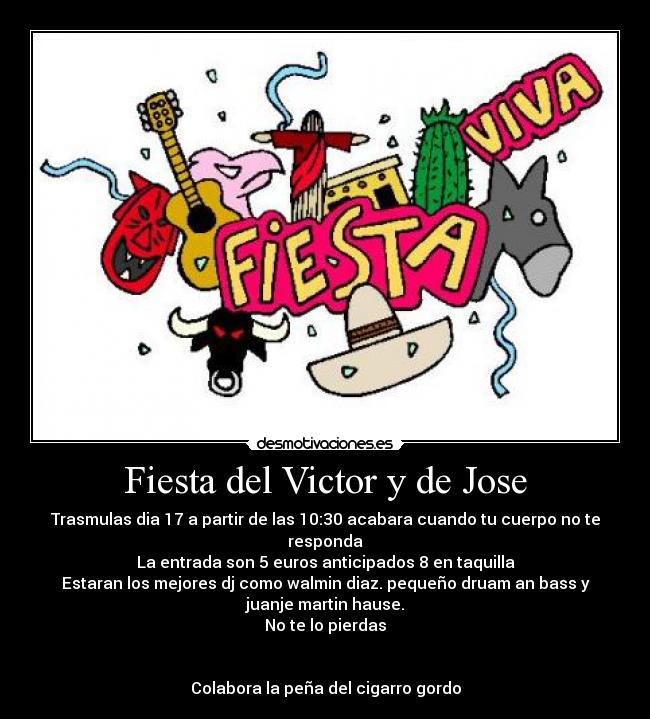 Fiesta del Victor y de Jose - Trasmulas dia 17 a partir de las 10:30 acabara cuando tu cuerpo no te
responda
La entrada son 5 euros anticipados 8 en taquilla
Estaran los mejores dj como walmin diaz. pequeño druam an bass y
juanje martin hause.
No te lo pierdas
Colabora la peña del cigarro gordo