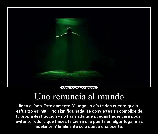Uno renuncia al mundo - línea a línea. Estoicamente. Y luego un día te das cuenta que tu
esfuerzo es inútil. No significa nada. Te conviertes en cómplice de
tu propia destrucción y no hay nada que puedas hacer para poder
evitarlo. Todo lo que haces te cierra una puerta en algún lugar más
adelante. Y finalmente sólo queda una puerta.