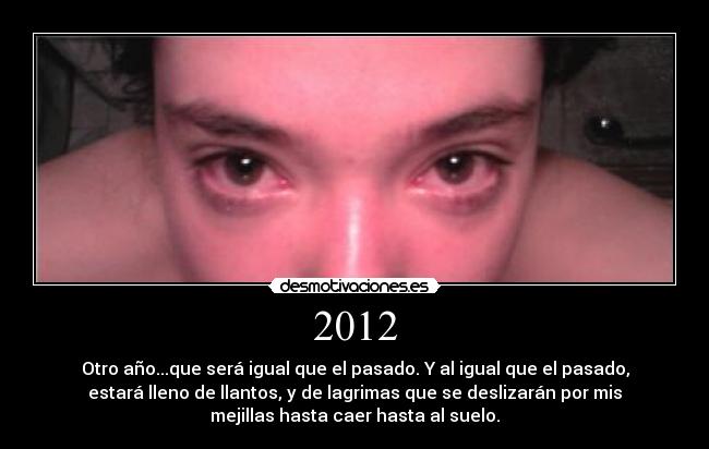2012 - Otro año...que será igual que el pasado. Y al igual que el pasado,
estará lleno de llantos, y de lagrimas que se deslizarán por mis
mejillas hasta caer hasta al suelo.
