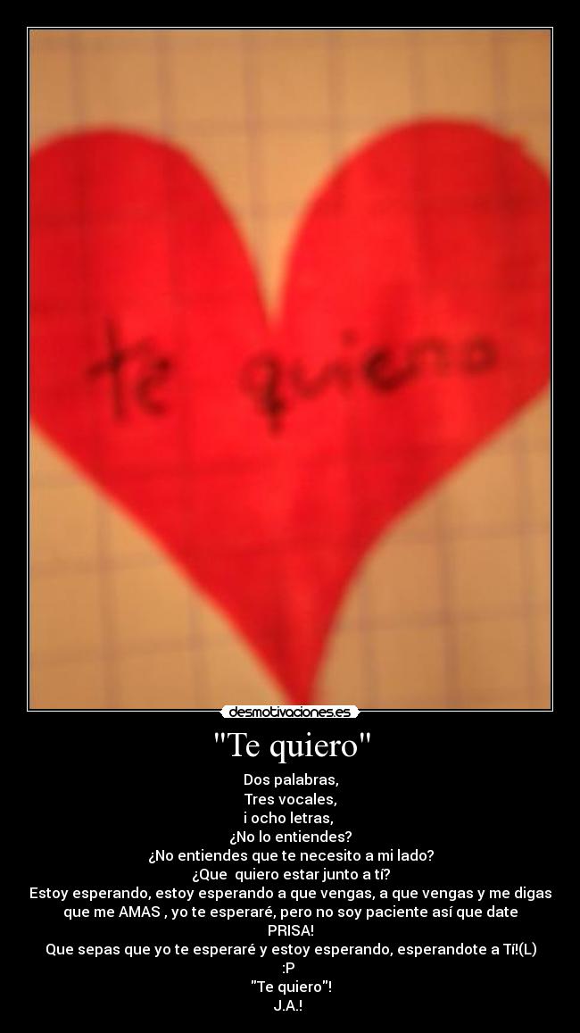 Te quiero - Dos palabras,
Tres vocales,
i ocho letras,
¿No lo entiendes?
¿No entiendes que te necesito a mi lado?
¿Que quiero estar junto a tí?
Estoy esperando, estoy esperando a que vengas, a que vengas y me digas
que me AMAS , yo te esperaré, pero no soy paciente así que date
PRISA!
Que sepas que yo te esperaré y estoy esperando, esperandote a Tí!(L)
:P
Te quiero!
J.A.! ♥