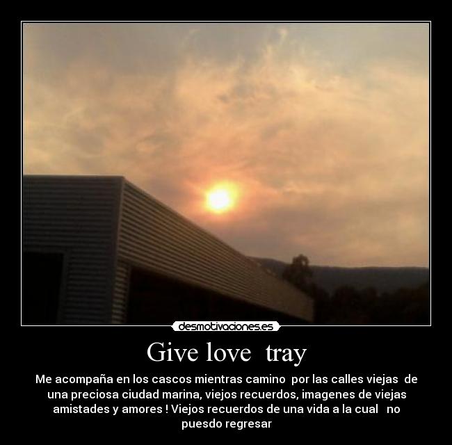 Give love  tray - Me acompaña en los cascos mientras camino  por las calles viejas  de
una preciosa ciudad marina, viejos recuerdos, imagenes de viejas
amistades y amores ! Viejos recuerdos de una vida a la cual   no
puesdo regresar