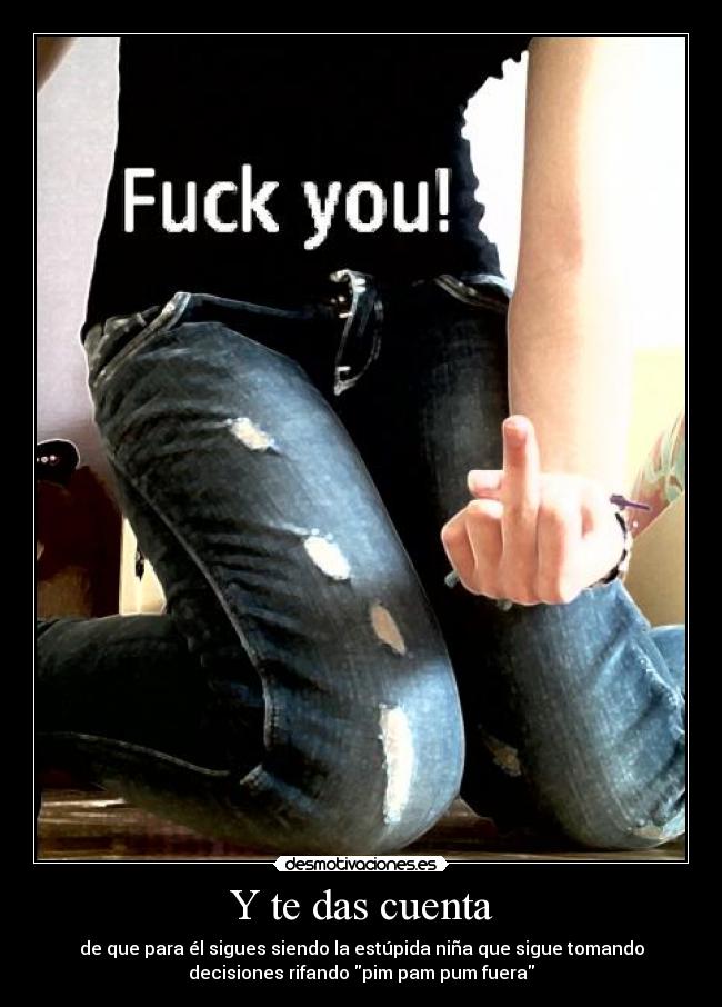 Y te das cuenta - de que para él sigues siendo la estúpida niña que sigue tomando
decisiones rifando pim pam pum fuera