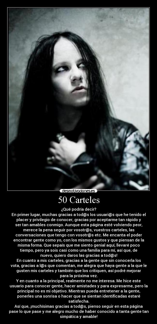 50 Carteles - ¿Qué podría decir?
En primer lugar, muchas gracias a tod@s los usuari@s que he tenido el
placer y privilegio de conocer, gracias por aceptarme tan rápido y
ser tan amables conmigo. Aunque esta página esté volviendo peor,
merece la pena seguir por vosotr@s, vuestros carteles, las
conversaciones que tengo con vosotr@s etc. Me encanta el poder
encontrar gente como yo, con los mismos gustos y que piensan de la
misma forma. Que sepaís que me siento genial aquí, llevaré poco
tiempo, pero ya sois casi como una familia para mí, así que, de
nuevo, quiero daros las gracias a tod@s!
En cuanto a mis carteles, gracias a la gente que sin conocerla los
vota, gracias a l@s que comentan, me alegra que haya gente a la que le
gusten mis carteles y también que los critiquen, así podré mejorar
para la próxima vez.
Y en cuanto a la principal, realmente no me interesa. Me hice este
usuario para conocer gente, hacer amistades y para expresarme, pero la
principal no es mi objetivo. Mientras pueda entretener a la gente,
ponerles una sonrisa o hacer que se sientan identificadas estaré
satisfecha.
Así que, ¡muchísimas gracias a tod@s, pienso seguir en esta página
pase lo que pase y me alegro mucho de haber conocido a tanta gente tan
simpática y amable!