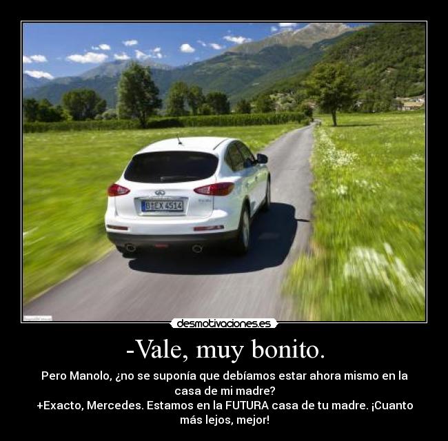 -Vale, muy bonito. - Pero Manolo, ¿no se suponía que debíamos estar ahora mismo en la
casa de mi madre?
+Exacto, Mercedes. Estamos en la FUTURA casa de tu madre. ¡Cuanto
más lejos, mejor!