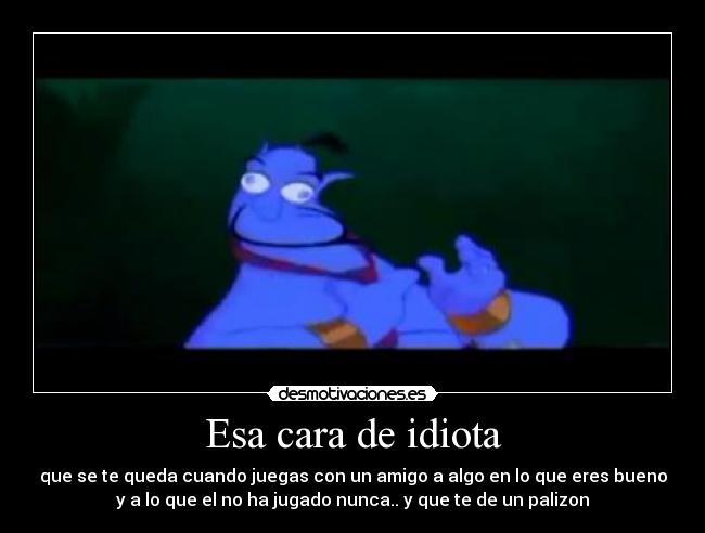 Esa cara de idiota - que se te queda cuando juegas con un amigo a algo en lo que eres bueno
y a lo que el no ha jugado nunca.. y que te de un palizon