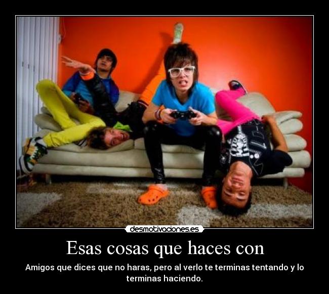 Esas cosas que haces con - Amigos que dices que no haras, pero al verlo te terminas tentando y lo
terminas haciendo.