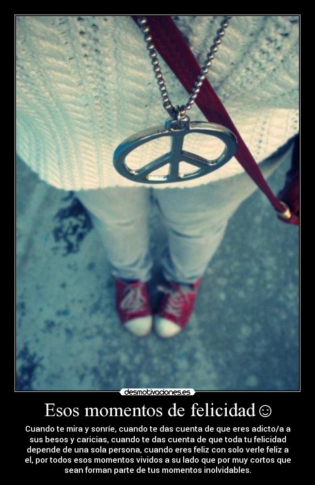 Esos momentos de felicidad☺ - Cuando te mira y sonríe, cuando te das cuenta de que eres adicto/a a
sus besos y caricias, cuando te das cuenta de que toda tu felicidad
depende de una sola persona, cuando eres feliz con solo verle feliz a
el, por todos esos momentos vividos a su lado que por muy cortos que
sean forman parte de tus momentos inolvidables.♥